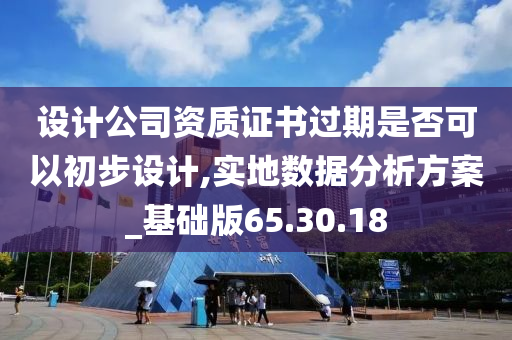 设计公司资质证书过期是否可以初步设计,实地数据分析方案_基础版65.30.18