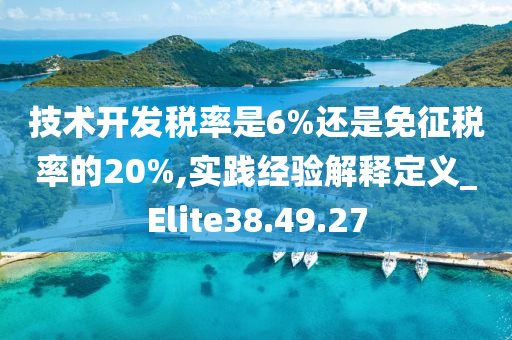 技术开发税率是6%还是免征税率的20%,实践经验解释定义_Elite38.49.27