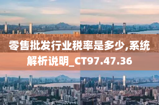 零售批发行业税率是多少,系统解析说明_CT97.47.36