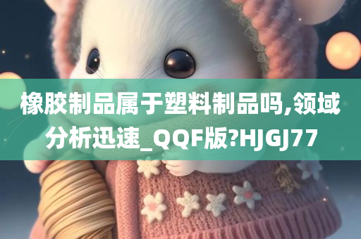 橡胶制品属于塑料制品吗,领域分析迅速_QQF版?HJGJ77