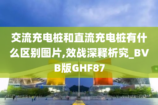 交流充电桩和直流充电桩有什么区别图片,效战深释析究_BVB版GHF87