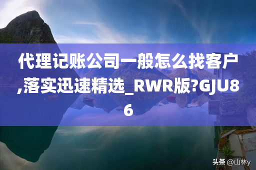 代理记账公司一般怎么找客户,落实迅速精选_RWR版?GJU86