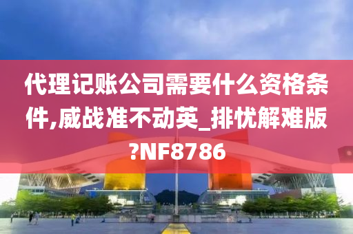 代理记账公司需要什么资格条件,威战准不动英_排忧解难版?NF8786