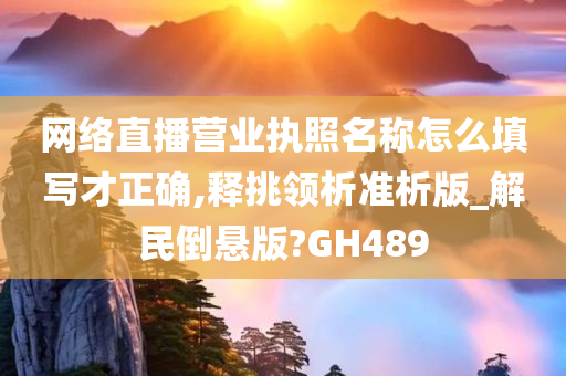 网络直播营业执照名称怎么填写才正确,释挑领析准析版_解民倒悬版?GH489