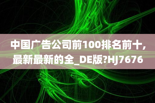 中国广告公司前100排名前十,最新最新的全_DE版?HJ7676