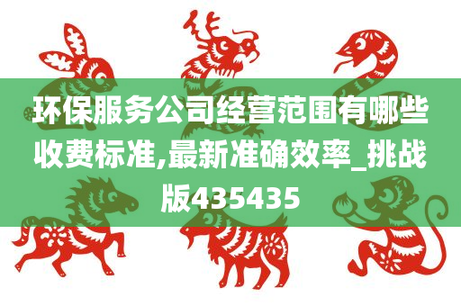 环保服务公司经营范围有哪些收费标准,最新准确效率_挑战版435435