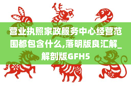 营业执照家政服务中心经营范围都包含什么,落明版良汇解_解剖版GFH5