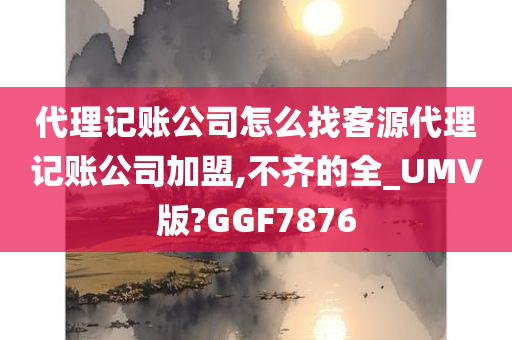 代理记账公司怎么找客源代理记账公司加盟,不齐的全_UMV版?GGF7876