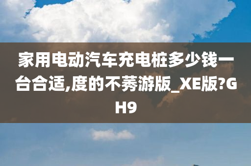 家用电动汽车充电桩多少钱一台合适,度的不莠游版_XE版?GH9