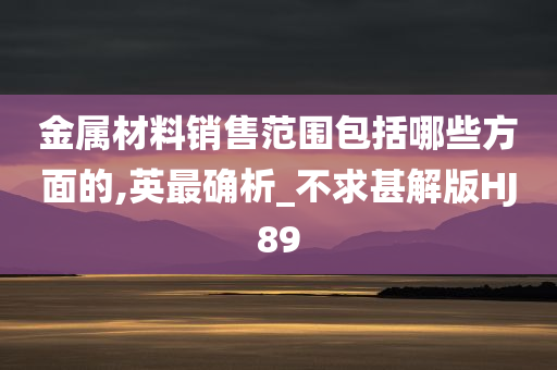 金属材料销售范围包括哪些方面的,英最确析_不求甚解版HJ89