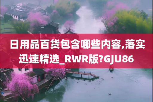 日用品百货包含哪些内容,落实迅速精选_RWR版?GJU86