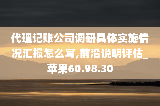 代理记账公司调研具体实施情况汇报怎么写,前沿说明评估_苹果60.98.30