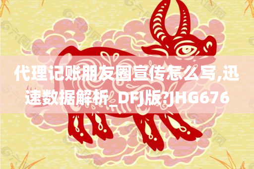 代理记账朋友圈宣传怎么写,迅速数据解析_DFJ版?JHG676