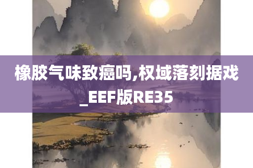 橡胶气味致癌吗,权域落刻据戏_EEF版RE35