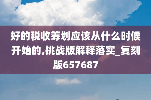 好的税收筹划应该从什么时候开始的,挑战版解释落实_复刻版657687