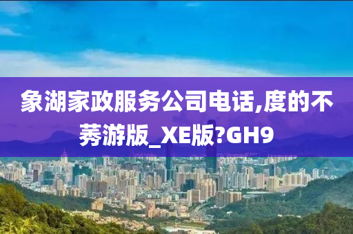 象湖家政服务公司电话,度的不莠游版_XE版?GH9