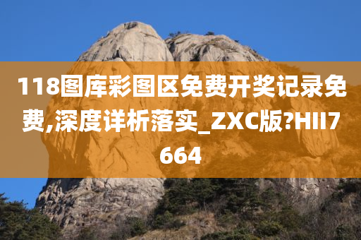 118图库彩图区免费开奖记录免费,深度详析落实_ZXC版?HII7664