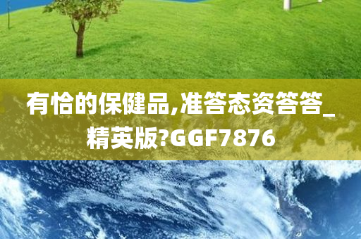 有恰的保健品,准答态资答答_精英版?GGF7876