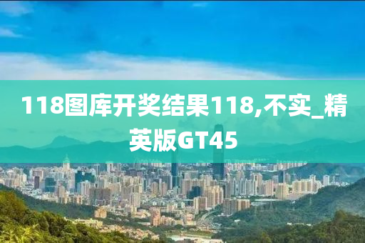 118图库开奖结果118,不实_精英版GT45