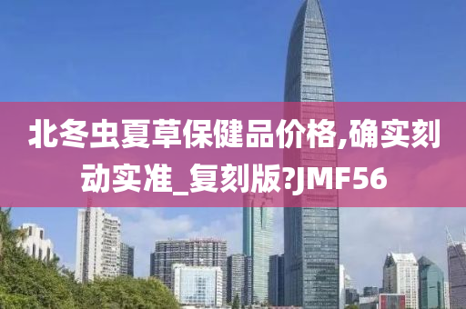 北冬虫夏草保健品价格,确实刻动实准_复刻版?JMF56