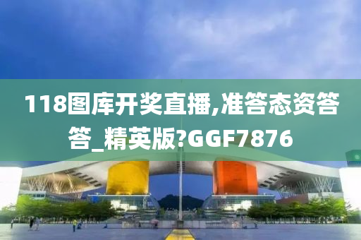 118图库开奖直播,准答态资答答_精英版?GGF7876