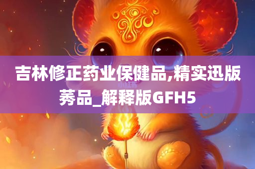 吉林修正药业保健品,精实迅版莠品_解释版GFH5