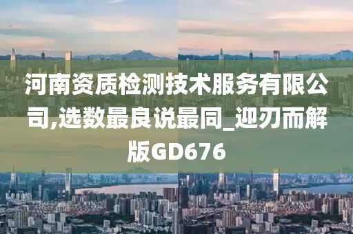 河南资质检测技术服务有限公司,选数最良说最同_迎刃而解版GD676