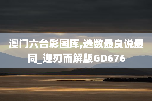 澳门六台彩图库,选数最良说最同_迎刃而解版GD676