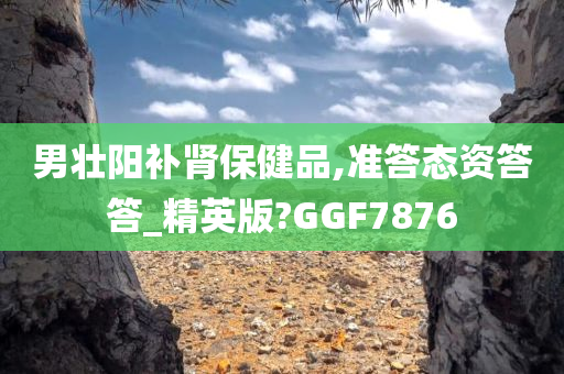 男壮阳补肾保健品,准答态资答答_精英版?GGF7876