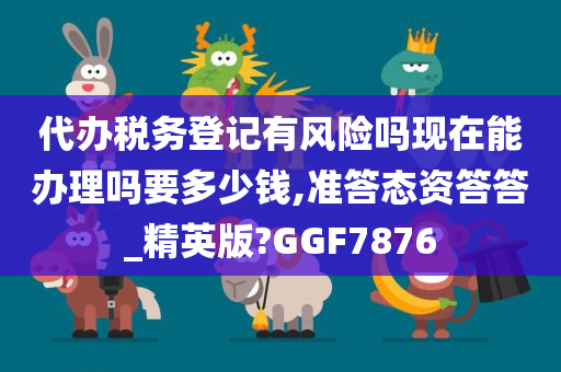 代办税务登记有风险吗现在能办理吗要多少钱,准答态资答答_精英版?GGF7876