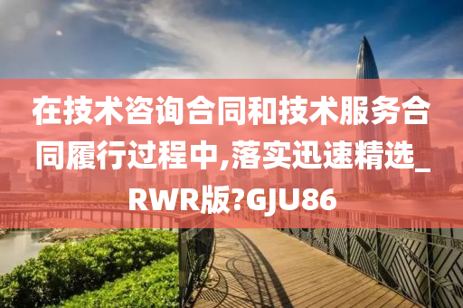 在技术咨询合同和技术服务合同履行过程中,落实迅速精选_RWR版?GJU86