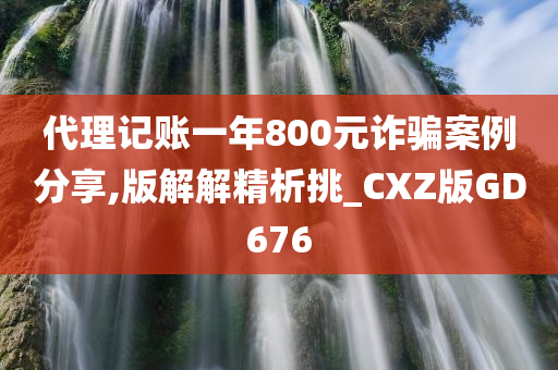 代理记账一年800元诈骗案例分享,版解解精析挑_CXZ版GD676