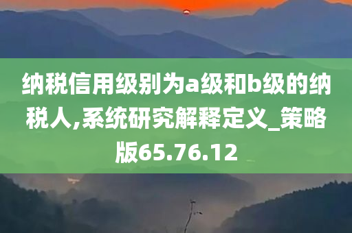 纳税信用级别为a级和b级的纳税人,系统研究解释定义_策略版65.76.12