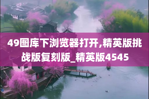 49图库下浏览器打开,精英版挑战版复刻版_精英版4545