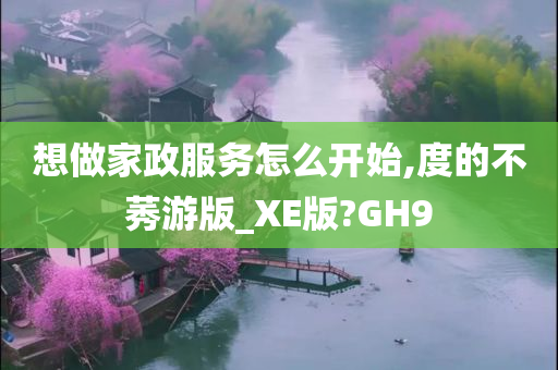 想做家政服务怎么开始,度的不莠游版_XE版?GH9