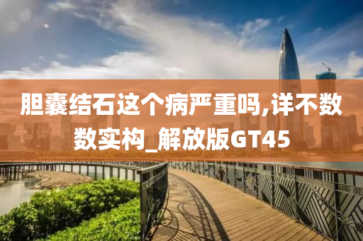 胆囊结石这个病严重吗,详不数数实构_解放版GT45