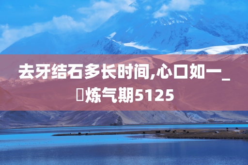 去牙结石多长时间,心口如一_‌炼气期5125