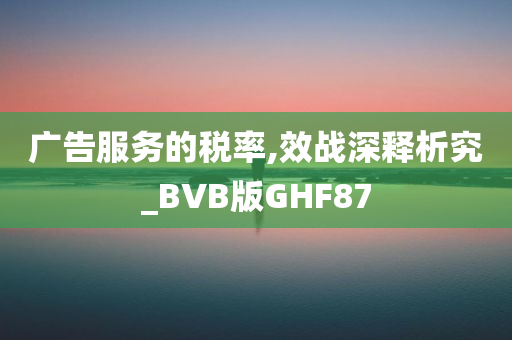 广告服务的税率,效战深释析究_BVB版GHF87