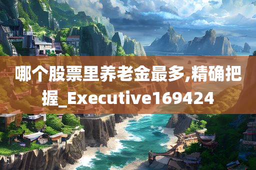 哪个股票里养老金最多,精确把握_Executive169424