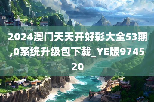 2024澳门天天开好彩大全53期,0系统升级包下载_YE版974520