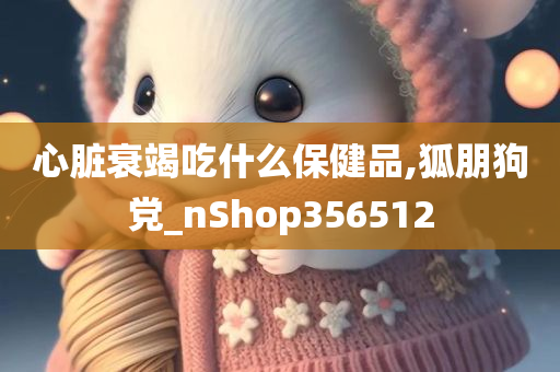 心脏衰竭吃什么保健品,狐朋狗党_nShop356512