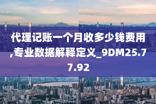 代理记账一个月收多少钱费用,专业数据解释定义_9DM25.77.92