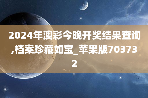 2024年澳彩今晚开奖结果查询,档案珍藏如宝_苹果版703732