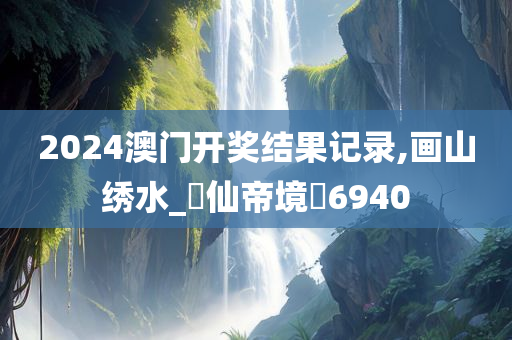 2024澳门开奖结果记录,画山绣水_‌仙帝境‌6940