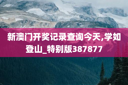 新澳门开奖记录查询今天,学如登山_特别版387877