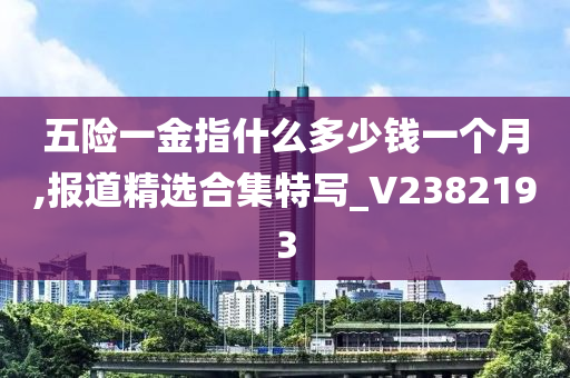 五险一金指什么多少钱一个月,报道精选合集特写_V2382193