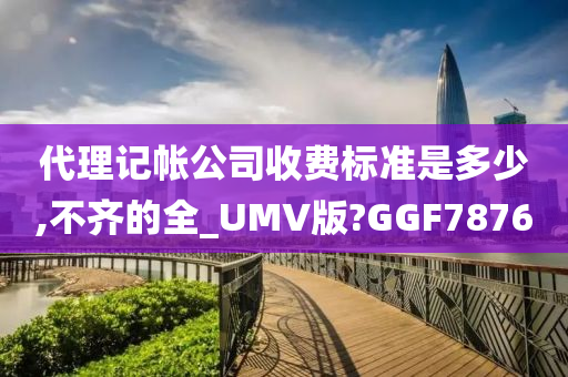 代理记帐公司收费标准是多少,不齐的全_UMV版?GGF7876