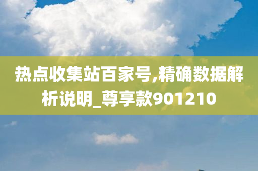 热点收集站百家号,精确数据解析说明_尊享款901210