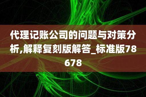 代理记账公司的问题与对策分析,解释复刻版解答_标准版78678