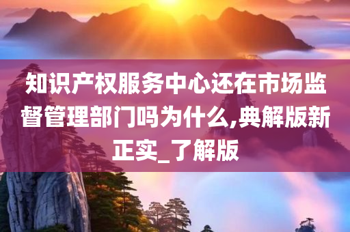 知识产权服务中心还在市场监督管理部门吗为什么,典解版新正实_了解版